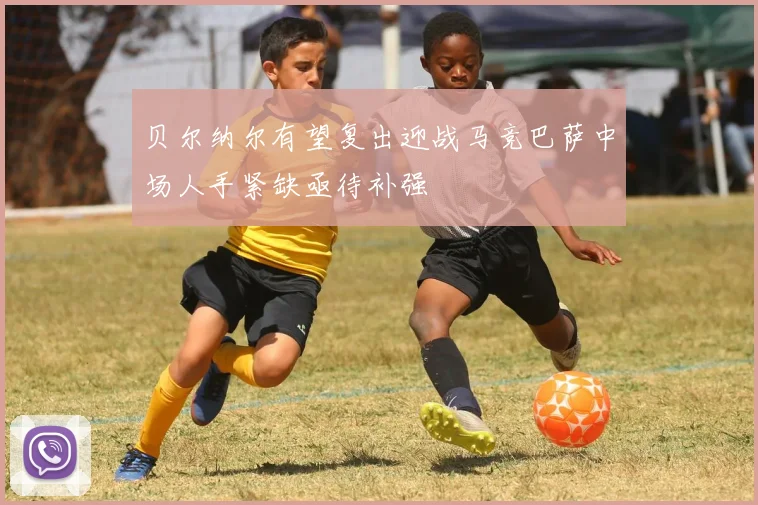 贝尔纳尔有望复出迎战马竞巴萨中场人手紧缺亟待补强