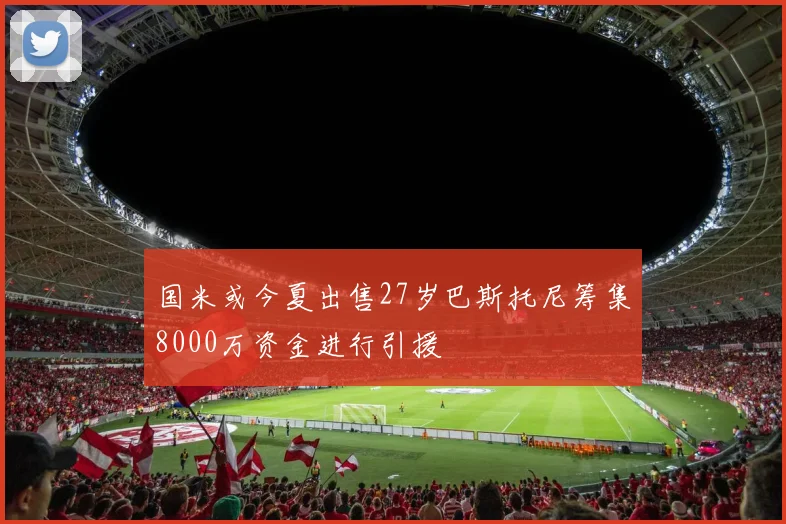 国米或今夏出售27岁巴斯托尼筹集8000万资金进行引援