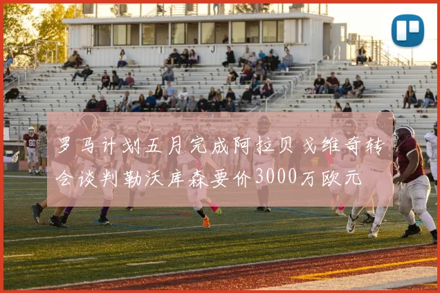 罗马计划五月完成阿拉贝戈维奇转会谈判勒沃库森要价3000万欧元