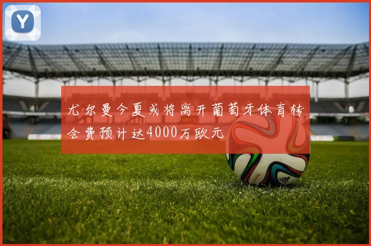 尤尔曼今夏或将离开葡萄牙体育转会费预计达4000万欧元