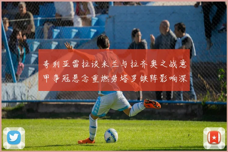 夸利亚雷拉谈米兰与拉齐奥之战意甲争冠悬念重燃劳塔罗缺阵影响深远