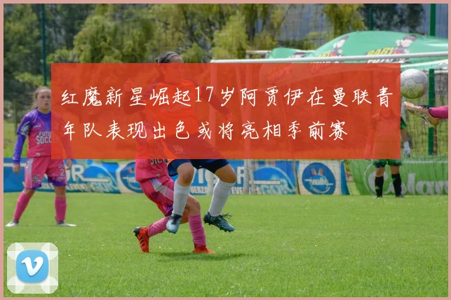 红魔新星崛起17岁阿贾伊在曼联青年队表现出色或将亮相季前赛