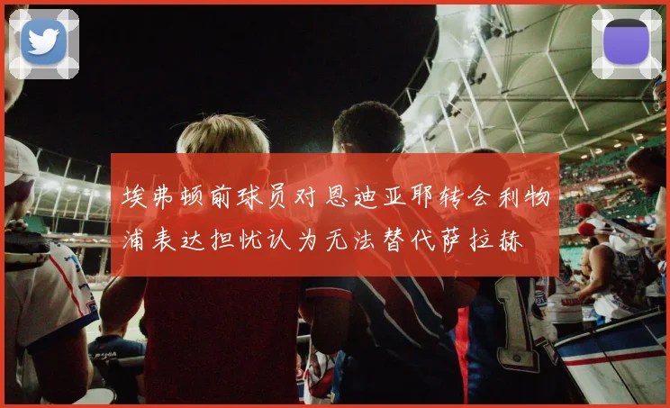 埃弗顿前球员对恩迪亚耶转会利物浦表达担忧认为无法替代萨拉赫