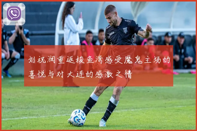 刘祝润重返梭鱼湾感受魔鬼主场的喜悦与对大连的感激之情